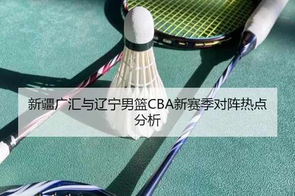 新疆广汇与辽宁男篮CBA新赛季对阵热点分析